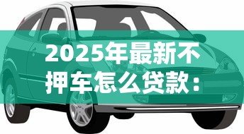 2025年最新不押车怎么贷款:车辆不押如何申请贷款 2025年最新不押车怎么贷款:车辆不押如何申请贷款