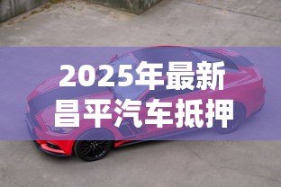 2025年最新昌平汽车抵押贷款公司：昌平哪里有正规车辆抵押贷款