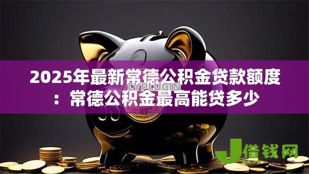 2025年最新常德公积金贷款额度:常德公积金最高能贷多少 2025年最新常德公积金贷款额度:常德公积金最高能贷多少