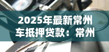 2025年最新常州车抵押贷款：常州申请车抵押贷款需要哪些条件
