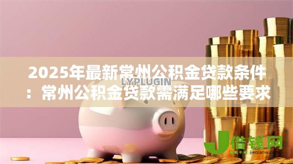 2025年最新常州公积金贷款条件:常州公积金贷款需满足哪些要求 2025年最新常州公积金贷款条件:常州公积金贷款需满足哪些要求