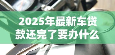 2025年最新车贷款还完了要办什么手续:车贷结清后需办理哪些手续 2025年最新车贷款还完了要办什么手续:车贷结清后需办理哪些手续
