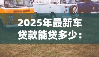 2025年最新车贷款能贷多少：汽车抵押贷款额度如何计算