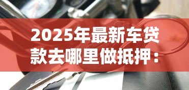 2025年最新车贷款去哪里做抵押：车辆抵押贷款哪里办最靠谱