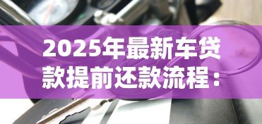 2025年最新车贷款提前还款流程:车贷提前还清有哪些步骤 2025年最新车贷款提前还款流程:车贷提前还清有哪些步骤