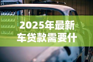 2025年最新车贷款需要什么资料：办理车贷需准备哪些必备材料