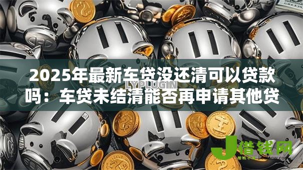 2025年最新车贷没还清可以贷款吗:车贷未结清能否再申请其他贷款 2025年最新车贷没还清可以贷款吗:车贷未结清能否再申请其他贷款