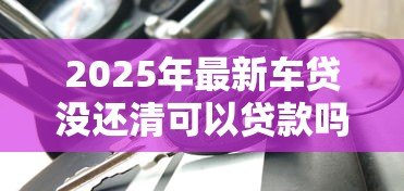 2025年最新车贷没还清可以贷款吗:车贷未结清能否再申请其他贷款 2025年最新车贷没还清可以贷款吗:车贷未结清能否再申请其他贷款