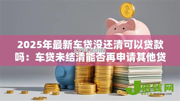 2025年最新车贷没还清可以贷款吗:车贷未结清能否再申请其他贷款 2025年最新车贷没还清可以贷款吗:车贷未结清能否再申请其他贷款