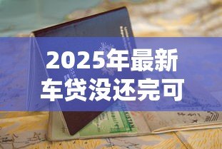 2025年最新车贷没还完可以抵押贷款吗：未结清车贷能否申请二次抵押贷款