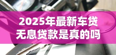 2025年最新车贷无息贷款是真的吗：车贷0利息是套路吗