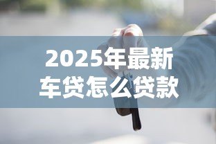 2025年最新车贷怎么贷款最划算：如何贷款买车最省钱