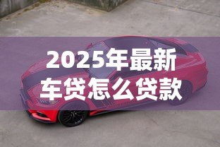 2025年最新车贷怎么贷款最划算：如何贷款买车最省钱
