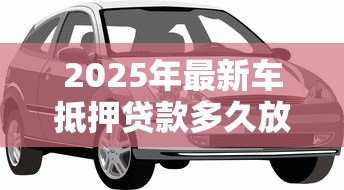 2025年最新车抵押贷款多久放款:车抵贷放款周期多长 2025年最新车抵押贷款多久放款:车抵贷放款周期多长
