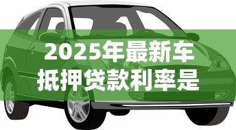 2025年最新车抵押贷款利率是多少:汽车抵押贷款年化利率范围是多少 2025年最新车抵押贷款利率是多少:汽车抵押贷款年化利率范围是多少