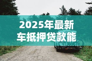 2025年最新车抵押贷款能贷多少钱：车辆抵押最高可获多少额度