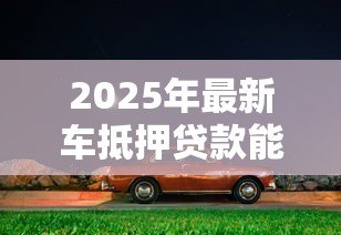2025年最新车抵押贷款能贷多少钱：车辆抵押最高可获多少额度