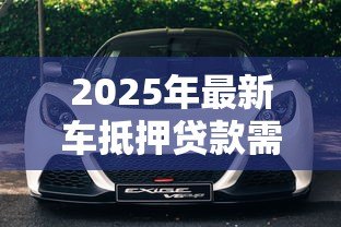 2025年最新车抵押贷款需要什么：办理车辆抵押贷款要准备哪些材料