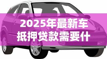 2025年最新车抵押贷款需要什么手续:办理车辆抵押贷款需准备哪些材料 2025年最新车抵押贷款需要什么手续:办理车辆抵押贷款需准备哪些材料