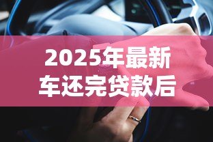 2025年最新车还完贷款后办理什么手续:车辆贷款结清后需办理哪些手续 2025年最新车还完贷款后办理什么手续:车辆贷款结清后需办理哪些手续
