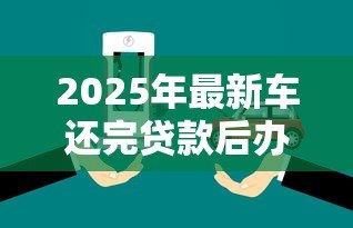 2025年最新车还完贷款后办理什么手续:车辆贷款结清后需办理哪些手续 2025年最新车还完贷款后办理什么手续:车辆贷款结清后需办理哪些手续