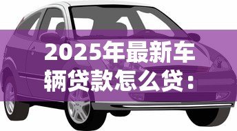 2025年最新车辆贷款怎么贷：买车贷款申请流程有哪些