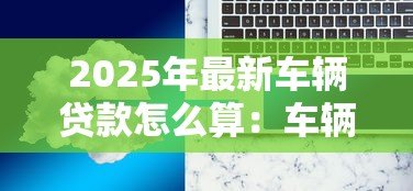 2025年最新车辆贷款怎么算:车辆贷款月供如何计算 2025年最新车辆贷款怎么算:车辆贷款月供如何计算
