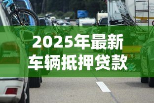 2025年最新车辆抵押贷款靠谱吗：车抵贷真的安全无坑吗