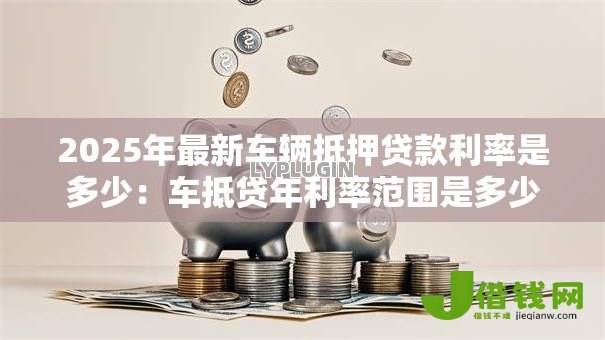 2025年最新车辆抵押贷款利率是多少:车抵贷年利率范围是多少 2025年最新车辆抵押贷款利率是多少:车抵贷年利率范围是多少
