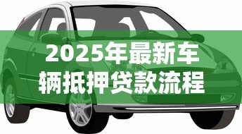 2025年最新车辆抵押贷款流程:如何办理汽车抵押贷款手续 2025年最新车辆抵押贷款流程:如何办理汽车抵押贷款手续