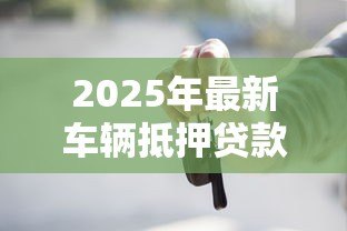 2025年最新车辆抵押贷款流程:如何办理汽车抵押贷款手续 2025年最新车辆抵押贷款流程:如何办理汽车抵押贷款手续