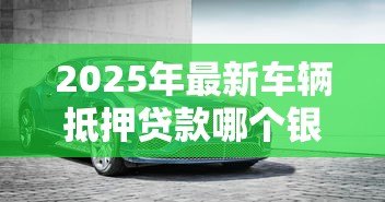 2025年最新车辆抵押贷款哪个银行好：2025年车抵贷哪家银行最划算