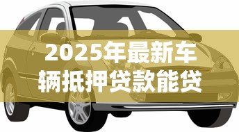 2025年最新车辆抵押贷款能贷多少钱：汽车抵押贷款额度最高能有多少