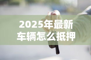 2025年最新车辆怎么抵押贷款：汽车抵押贷款办理流程有哪些