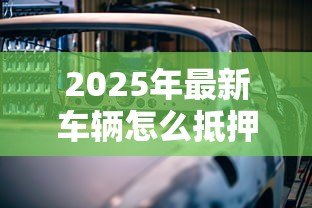 2025年最新车辆怎么抵押贷款：汽车抵押贷款办理流程有哪些