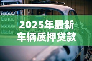 2025年最新车辆质押贷款：如何用车担保申请贷款