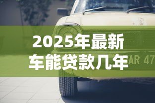 2025年最新车能贷款几年：汽车贷款最长期限是多久