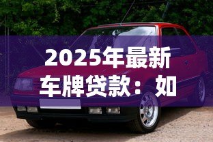 2025年最新车牌贷款：如何利用车牌快速获得资金周转