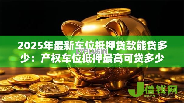 2025年最新车位抵押贷款能贷多少:产权车位抵押最高可贷多少金额 2025年最新车位抵押贷款能贷多少:产权车位抵押最高可贷多少金额