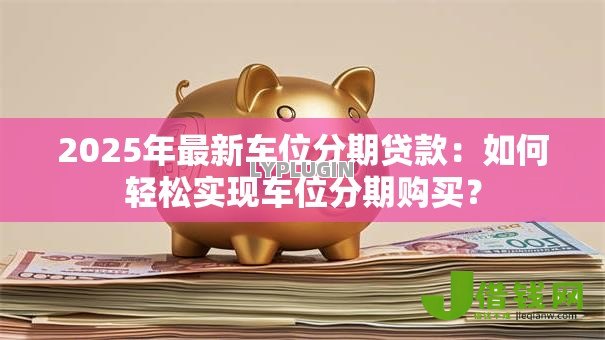 2025年最新车位分期贷款：如何轻松实现车位分期购买？