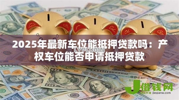 2025年最新车位能抵押贷款吗：产权车位能否申请抵押贷款