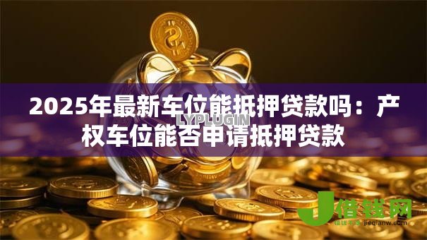 2025年最新车位能抵押贷款吗：产权车位能否申请抵押贷款