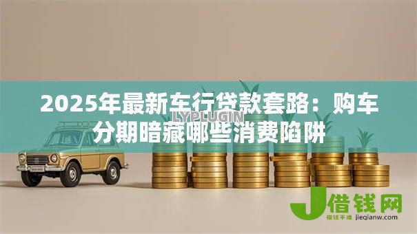 2025年最新车行贷款套路：购车分期暗藏哪些消费陷阱