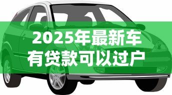 2025年最新车有贷款可以过户吗：贷款未结清的车辆能否过户？