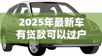 2025年最新车有贷款可以过户吗：贷款未结清的车辆能否过户？