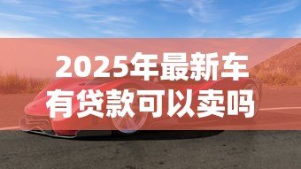 2025年最新车有贷款可以卖吗:贷款车能出售吗 2025年最新车有贷款可以卖吗:贷款车能出售吗