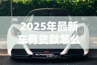 2025年最新车有贷款怎么卖：贷款未还清车辆如何出售