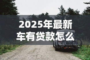 2025年最新车有贷款怎么卖：贷款未还清车辆如何出售