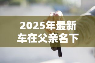 2025年最新车在父亲名下能贷款吗:父亲名下的车辆能否申请贷款 2025年最新车在父亲名下能贷款吗:父亲名下的车辆能否申请贷款