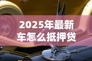 2025年最新车怎么抵押贷款:汽车抵押贷款的流程是怎样的 2025年最新车怎么抵押贷款:汽车抵押贷款的流程是怎样的